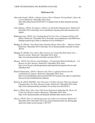 UBER TECHNOLOGIES, INC BUSINESS ANALYSIS 	
  
	
  
64	
  
References List
Above the Crowd,. (2014). A Deeper Look at Uber’s Dynamic Pricing Model | Above the
Crowd. Retrieved 1 December 2014, from
http://abovethecrowd.com/2014/03/11/a-deeper-look-at-ubers-dynamic-pricing-
model/
Auto Alliance,. (2014). Tax Impact | Alliance of Automobile Manufacturers. Retrieved 2
December 2014, from http://www.autoalliance.org/auto-jobs-and-economics/tax-
impact
Bidnessetc.com,. (2014). New Funding Round To Give Uber A Valuation Of Over $30
Billion. Retrieved 1 December 2014, from http://www.bidnessetc.com/28899-new-
funding-round-to-give-uber-a-valuation-of-over-30-billion/1/
Blodget, H. (2014a). I Just Heard Some Startling Things About Uber .... Business Insider.
Retrieved 1 December 2014, from http://www.businessinsider.com/uber-revenue-
2014-6
Blodget, H. (2014b). Now I Know Why Investors Are Going Hog Wild About Uber ....
Business Insider. Retrieved 1 December 2014, from
http://www.businessinsider.com/ubers-revenue-2014-11
Bls.gov,. (2014). Taxi Drivers and Chauffeurs : Occupational Outlook Handbook: : U.S.
Bureau of Labor Statistics. Retrieved 1 December 2014, from
http://www.bls.gov/ooh/transportation-and-material-moving/taxi-drivers-and-
chauffeurs.htm
Board of Innovation,. (2014). 5 Reasons why Uber is a gift from heaven for the
established taxi industry. Retrieved 1 December 2014, from
http://www.boardofinnovation.com/2014/04/16/5-reasons-why-uber-is-a-gift-from-
heaven-for-the-established-taxi-industry/
Borison, R. (2014). REPORT: Uber Generates 12X More Revenue Than Lyft, Despite
Charging More Per Ride. Business Insider. Retrieved 1 December 2014, from
http://www.businessinsider.com/uber-12x-revenue-over-lyft-2014-9
Bort, J. (2014). Here's How Uber CEO Travis Kalanick Is Defending His Tactics To
Crush Lyft. Business Insider. Retrieved 1 December 2014, from
http://www.businessinsider.com/kalanick-defends-ubers-tactics-2014-8
Cbc.ca,. (2014). Uber car-sharing app spurs taxi strikes across Europe. Retrieved 2
December 2014, from http://www.cbc.ca/news/business/uber-car-sharing-app-
spurs-taxi-strikes-across-europe-1.2671875
 