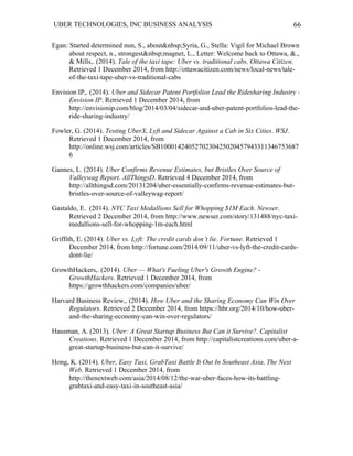 UBER TECHNOLOGIES, INC BUSINESS ANALYSIS 	
  
	
  
66	
  
Egan: Started determined nun, S., about&nbsp;Syria, G., Stella: Vigil for Michael Brown
about respect, n., strongest&nbsp;magnet, L., Letter: Welcome back to Ottawa, &.,
& Mills,. (2014). Tale of the taxi tape: Uber vs. traditional cabs. Ottawa Citizen.
Retrieved 1 December 2014, from http://ottawacitizen.com/news/local-news/tale-
of-the-taxi-tape-uber-vs-traditional-cabs
Envision IP,. (2014). Uber and Sidecar Patent Portfolios Lead the Ridesharing Industry -
Envision IP. Retrieved 1 December 2014, from
http://envisionip.com/blog/2014/03/04/sidecar-and-uber-patent-portfolios-lead-the-
ride-sharing-industry/
Fowler, G. (2014). Testing UberX, Lyft and Sidecar Against a Cab in Six Cities. WSJ.
Retrieved 1 December 2014, from
http://online.wsj.com/articles/SB1000142405270230425020457943311346753687
6
Gannes, L. (2014). Uber Confirms Revenue Estimates, but Bristles Over Source of
Valleywag Report. AllThingsD. Retrieved 4 December 2014, from
http://allthingsd.com/20131204/uber-essentially-confirms-revenue-estimates-but-
bristles-over-source-of-valleywag-report/
Gastaldo, E. (2014). NYC Taxi Medallions Sell for Whopping $1M Each. Newser.
Retrieved 2 December 2014, from http://www.newser.com/story/131488/nyc-taxi-
medallions-sell-for-whopping-1m-each.html
Griffith, E. (2014). Uber vs. Lyft: The credit cards don’t lie. Fortune. Retrieved 1
December 2014, from http://fortune.com/2014/09/11/uber-vs-lyft-the-credit-cards-
dont-lie/
GrowthHackers,. (2014). Uber — What's Fueling Uber's Growth Engine? -
GrowthHackers. Retrieved 1 December 2014, from
https://growthhackers.com/companies/uber/
Harvard Business Review,. (2014). How Uber and the Sharing Economy Can Win Over
Regulators. Retrieved 2 December 2014, from https://hbr.org/2014/10/how-uber-
and-the-sharing-economy-can-win-over-regulators/
Hausman, A. (2013). Uber: A Great Startup Business But Can it Survive?. Capitalist
Creations. Retrieved 1 December 2014, from http://capitalistcreations.com/uber-a-
great-startup-business-but-can-it-survive/
Hong, K. (2014). Uber, Easy Taxi, GrabTaxi Battle It Out In Southeast Asia. The Next
Web. Retrieved 1 December 2014, from
http://thenextweb.com/asia/2014/08/12/the-war-uber-faces-how-its-battling-
grabtaxi-and-easy-taxi-in-southeast-asia/
 