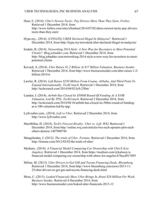 UBER TECHNOLOGIES, INC BUSINESS ANALYSIS 	
  
	
  
67	
  
Huet, E. (2014). Uber's Newest Tactic: Pay Drivers More Than They Earn. Forbes.
Retrieved 1 December 2014, from
http://www.forbes.com/sites/ellenhuet/2014/07/02/ubers-newest-tactic-pay-drivers-
more-than-they-earn/
Hype.my,. (2014). (UPDATE) UBER Declared Illegal In Malaysia?. Retrieved 1
December 2014, from http://hype.my/newsdesk/uber-declared-illegal-in-malaysia/
Iredale, B. (2014). Networking 2014 Style: A New Way for Recruiters to Meet Potential
Clients?. Blog.jobadder.com. Retrieved 1 December 2014, from
http://blog.jobadder.com/networking-2014-style-a-new-way-for-recruiters-to-meet-
potential-clients
Kovach, S. (2014). Uber Raises $1.2 Billion At $17 Billion Valuation. Business Insider.
Retrieved 1 December 2014, from http://www.businessinsider.com/uber-raises-1-2-
billion-2014-6
Lawler, R. (2014). Lyft Raises $250 Million From Coatue, Alibaba, And Third Point To
Expand Internationally. TechCrunch. Retrieved 1 December 2014, from
http://techcrunch.com/2014/04/02/lyft-250m/
Lunden, I. (2014). Airbnb Has Closed Its $500M Round Of Funding At A $10B
Valuation, Led By TPG. TechCrunch. Retrieved 2 December 2014, from
http://techcrunch.com/2014/04/18/airbnb-has-closed-its-500m-round-of-funding-
at-a-10b-valuation-led-by-tpg/
Lyftvsuber.com,. (2014). Lyft vs Uber. Retrieved 2 December 2014, from
http://www.lyftvsuber.com
MacMillan, D. (2014). Tech's Fiercest Rivalry: Uber vs. Lyft. WSJ. Retrieved 1
December 2014, from http://online.wsj.com/articles/two-tech-upstarts-plot-each-
others-demise-1407800744
Mangalindan, J. (2012). The trials of Uber. Fortune. Retrieved 1 December 2014, from
http://fortune.com/2012/02/02/the-trials-of-uber/
Medium,. (2014). A Financial Model Comparing Car Ownership with UberX (Los
Angeles). Retrieved 1 December 2014, from https://medium.com/@kaleazy/a-
financial-model-comparing-car-ownership-with-uberx-los-angeles-b7becd917095
Milian, M. (2013). Uber Drivers to Get GM and Toyota Financing Deals. Bloomberg.
Retrieved 1 December 2014, from http://www.bloomberg.com/news/2013-11-
25/uber-drivers-to-get-gm-and-toyota-financing-deals.html
Moss, C. (2013). Leaked Financials Show Uber Brings In About $20 Million Per Week.
Business Insider. Retrieved 4 December 2014, from
http://www.businessinsider.com/leaked-uber-financials-2013-12
 