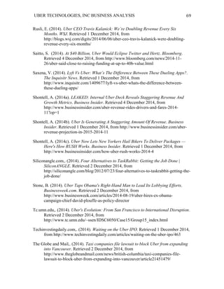 UBER TECHNOLOGIES, INC BUSINESS ANALYSIS 	
  
	
  
69	
  
Rusli, E. (2014). Uber CEO Travis Kalanick: We’re Doubling Revenue Every Six
Months. WSJ. Retrieved 1 December 2014, from
http://blogs.wsj.com/digits/2014/06/06/uber-ceo-travis-kalanick-were-doubling-
revenue-every-six-months/
Saitto, S. (2014). At $40 Billion, Uber Would Eclipse Twitter and Hertz. Bloomberg.
Retrieved 4 December 2014, from http://www.bloomberg.com/news/2014-11-
26/uber-said-close-to-raising-funding-at-up-to-40b-value.html
Saxena, V. (2014). Lyft Vs Uber: What’s The Difference Between These Dueling Apps?.
The Inquisitr News. Retrieved 1 December 2014, from
http://www.inquisitr.com/1409677/lyft-vs-uber-whats-the-difference-between-
these-dueling-apps/
Shontell, A. (2014a). LEAKED: Internal Uber Deck Reveals Staggering Revenue And
Growth Metrics. Business Insider. Retrieved 4 December 2014, from
http://www.businessinsider.com/uber-revenue-rides-drivers-and-fares-2014-
11?op=1
Shontell, A. (2014b). Uber Is Generating A Staggering Amount Of Revenue. Business
Insider. Retrieved 1 December 2014, from http://www.businessinsider.com/uber-
revenue-projection-in-2015-2014-11
Shontell, A. (2014c). Uber Now Lets New Yorkers Hail Bikers To Deliver Packages —
Here's How RUSH Works. Business Insider. Retrieved 1 December 2014, from
http://www.businessinsider.com/how-uber-rush-works-2014-4
Siliconangle.com,. (2014). Four Alternatives to TaskRabbit: Getting the Job Done |
SiliconANGLE. Retrieved 2 December 2014, from
http://siliconangle.com/blog/2012/07/23/four-alternatives-to-taskrabbit-getting-the-
job-done/
Stone, B. (2014). Uber Taps Obama's Right-Hand Man to Lead Its Lobbying Efforts.
Businessweek.com. Retrieved 2 December 2014, from
http://www.businessweek.com/articles/2014-08-19/uber-hires-ex-obama-
campaign-chief-david-plouffe-as-policy-director
Tc.umn.edu,. (2014). Uber's Evolution: From San Francisco to International Disruption.
Retrieved 2 December 2014, from
http://www.tc.umn.edu/~ssen/IDSC6050/Case15/Group15_index.html
Techinvestingdaily.com,. (2014). Waiting on the Uber IPO. Retrieved 1 December 2014,
from http://www.techinvestingdaily.com/articles/waiting-on-the-uber-ipo/463
The Globe and Mail,. (2014). Taxi companies file lawsuit to block Uber from expanding
into Vancouver. Retrieved 2 December 2014, from
http://www.theglobeandmail.com/news/british-columbia/taxi-companies-file-
lawsuit-to-block-uber-from-expanding-into-vancouver/article21451479/
 