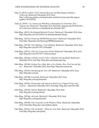 UBER TECHNOLOGIES, INC BUSINESS ANALYSIS 	
  
	
  
70	
  
Tiku, N. (2014). Leaked: Uber's Internal Revenue and Ride Request Numbers.
Valleywag. Retrieved 4 December 2014, from
http://valleywag.gawker.com/leaked-ubers-internal-revenue-and-ride-request-
number-1475924182
Tofel, K. (2010). 1 in 2 Americans Will Have a Smartphone by Christmas 2011.
Gigaom.com. Retrieved 1 December 2014, from http://gigaom.com/2010/03/26/1-
in-2-americans-will-have-a-smartphone-by-christmas-2011
Uber Blog,. (2012). On-Demand Mariachi Fiestas!. Retrieved 1 December 2014, from
http://blog.uber.com/2012/05/01/on-demand-mariachi-fiestas/
Uber Blog,. (2013a). Financing 100,000 Entrepreneurs. Retrieved 1 December 2014,
from http://blog.uber.com/financing100000entrepreneurs
Uber Blog,. (2013b). Fare Splitting = Fair Splitting. Retrieved 1 December 2014, from
http://blog.uber.com/2013/07/15/faresplit/
Uber Blog,. (2013c). Uber Ice Cream Goes Global. Retrieved 1 December 2014, from
http://blog.uber.com/2013/07/17/ubericecream/
Uber Blog,. (2014a). A Deeper Look at Uber’s Dynamic Pricing Model. Retrieved 1
December 2014, from http://blog.uber.com/dynamicpricing
Uber Blog,. (2014b). Getting You a Ride After a Few Drinks: How Uber Sets the Bar
for.... Retrieved 1 December 2014, from http://blog.uber.com/nj-dui
Uber Blog,. (2014c). Introducing the Uber API. Retrieved 1 December 2014, from
http://blog.uber.com/api
Uber Blog,. (2014d). Lemonade. Retrieved 1 December 2014, from
http://blog.uber.com/tag/lemonade/
Uber Blog,. (2014e). Partnership with American Red Cross to Support Cities and
Citizens.... Retrieved 2 December 2014, from http://blog.uber.com/UberARC
Uber Blog,. (2014f). referral. Retrieved 1 December 2014, from
http://blog.uber.com/tag/referral/
Uber Blog,. (2014g). ubercade. Retrieved 1 December 2014, from
http://blog.uber.com/tag/ubercade/
Uber Blog,. (2014h). Uber Launches on the Windows Phone. Retrieved 2 December
2014, from http://blog.uber.com/windows-phone
Uber Blog,. (2014i). Uber & Spotify = Music for Your Ride. Retrieved 1 December 2014,
from http://blog.uber.com/spotify
 