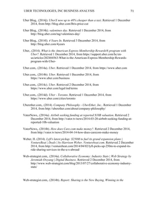 UBER TECHNOLOGIES, INC BUSINESS ANALYSIS 	
  
	
  
71	
  
Uber Blog,. (2014j). UberX now up to 40% cheaper than a taxi. Retrieved 1 December
2014, from http://blog.uber.com/Bris-price-cut
Uber Blog,. (2014k). valentines day. Retrieved 1 December 2014, from
http://blog.uber.com/tag/valentines-day/
Uber Blog,. (2014l). 4 Years In. Retrieved 3 December 2014, from
http://blog.uber.com/4years
Uber,. (2014). What is the American Express Membership Rewards® program with
Uber?. Retrieved 1 December 2014, from https://support.uber.com/hc/en-
us/articles/202484563-What-is-the-American-Express-Membership-Rewards-
program-with-Uber-
Uber.com,. (2014a). Uber. Retrieved 1 December 2014, from https://www.uber.com
Uber.com,. (2014b). Uber. Retrieved 1 December 2014, from
https://www.uber.com/business
Uber.com,. (2014c). Uber. Retrieved 2 December 2014, from
https://www.uber.com/legal/ind/terms
Uber.com,. (2014d). Uber - Toronto. Retrieved 1 December 2014, from
https://www.uber.com/cities/toronto
Uberether.com,. (2014). Company Philosophy - UberEther, Inc.. Retrieved 1 December
2014, from http://uberether.com/about/company-philosophy/
VatorNews,. (2014a). Airbnb seeking funding at reported $10B valuation. Retrieved 2
December 2014, from http://vator.tv/news/2014-03-20-airbnb-seeking-funding-at-
reported-10b-valuation
VatorNews,. (2014b). How does Care.com make money?. Retrieved 2 December 2014,
from http://vator.tv/news/2014-04-14-how-does-carecom-make-money
Weber, H. (2014). Lyft's latest pickup: $250M to fuel its grand expansion plans |
VentureBeat | Deals | by Harrison Weber. Venturebeat.com. Retrieved 2 December
2014, from http://venturebeat.com/2014/04/02/lyft-picks-up-250m-to-expand-its-
ride-sharing-services-in-the-u-s-abroad/
Web-strategist.com,. (2014a). Collaborative Economy: Industry Stats | Web Strategy by
Jeremiah Owyang | Digital Business. Retrieved 2 December 2014, from
http://www.web-strategist.com/blog/2013/07/27/collaborative-economy-industry-
stats/
Web-strategist.com,. (2014b). Report: Sharing is the New Buying, Winning in the
 