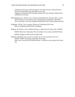 UBER TECHNOLOGIES, INC BUSINESS ANALYSIS 	
  
	
  
72	
  
Collaborative Economy | Web Strategy by Jeremiah Owyang | Digital Business.
Retrieved 2 December 2014, from http://www.web-
strategist.com/blog/2014/03/03/report-sharing-is-the-new-buying-winning-in-the-
collaborative-economy/
Web-strategist.com,. (2014c). Uber’s Business Model Reframes Cheaper, Better, Faster.
|Web Strategy by Jeremiah Owyang | Digital Business. Retrieved 1 December
2014, from http://www.web-strategist.com/blog/2014/02/12/ubers-business-model/
Wikipedia,. (2014). Uber (company). Retrieved 1 December 2014, from
http://en.wikipedia.org/wiki/Uber_(company)
Wohlsen, M. (2014a). Uber's Brilliant Strategy to Make Itself Too Big to Ban | WIRED.
WIRED. Retrieved 1 December 2014, from http://www.wired.com/2014/07/ubers-
brilliant-strategy-to-make-itself-too-big-to-ban/
Wohlsen, M.(2014b). Uber Lands $1.2 Billion So You Can Get Rid of Your Car |
WIRED. WIRED. Retrieved 2 December 2014, from
http://www.wired.com/2014/06/uber-lands-1-2-billion-so-you-can-get-rid-of-your-
car/
 