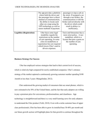 UBER TECHNOLOGIES, INC BUSINESS ANALYSIS 	
  
	
  
8	
  
The app provides a platform
where both the driver and
the passenger have a direct
channel of communication,
the ability to locate each
other on a map using the
GPS technology as well as
easier methods of payment.
passenger or stop a cab on
the street. If assigned a car
through a taxi broker, the
communication is with the
broker and not directly with
the driver which could
result in delays i.e.
inefficiency.
Legalities (Registration) Uber faces some legal
instability regards the
restrictions on the number
of cars operating. In some
cities no medallions or
registration fees are required
which lowers Uber’s and its
drivers expenses.
Taxis and limousines face a
more strict policy. A taxi
medallion, which is a
license that puts a quota on
the number of cars
operating.
Business Strategy For Success
Uber has employed various strategies that lead to their current level of success,
which is relatively high compared for newly established companies. Uber’s entrance
strategy of the market captured a continuously growing customer number spending $100
/month in less than 3 years (Mangalindan, 2012).
Uber understood the growing market of consumers that use smart phones, which is
now estimated to be 50% of the United States, and the fact that early adopters are willing
to pay a premium price for convenience, professionalism, and cleanliness. App
technology is straightforward and there is a very small learning curve for early adopters
to understand the Uber product (Tofel, 2010). Even with a niche customer base of upper
class professionals, Uber has been able to grow its installed base 30-40% per month and
our future growth section will highlight plans for that growth to continue throughout the
 