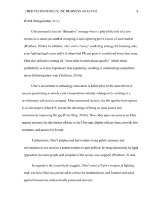 UBER TECHNOLOGIES, INC BUSINESS ANALYSIS 	
  
	
  
9	
  
World (Mangalindan, 2012)
Uber pursued a fearless “disruptive” strategy where it played the role of a new
entrant on a status quo market disrupting it and capturing profit excess of such market
(Wohlsen, 2014a) .In addition, Uber used a “noisy” marketing strategy for branding sake,
even fighting legal issues publicly where bad PR and press is considered better than none.
Uber also utilized a strategy of “more rides in more places quickly” where initial
profitability is of less importance than popularity, resulting in undercutting competitive
prices following price wars (Wohlsen, 2014a).
Uber’s investment in technology innovation is believed to be the main driver of
success penetrating an obsolescent transportation industry subsequently resulting in a
revolutionary cab service company. Uber announced recently that the app has been opened
to all developers (UberAPI) to take the advantage of being an open source and
continuously improving the app (Uber Blog, 2014c). Now other apps can process an Uber
request and pass the destination address to the Uber app, display pickup times, provide fare
estimates, and access trip history.
Furthermore, Uber’s emphasized and evident strong public presence and
convenience to use acted as a potent weapon to gain political leverage decreasing its legal
opposition (as more people will complain if the service was stopped) (Wohlsen, 2014a).
In regards to the its political struggles, Uber’s most effective weapon in fighting
back was how Uber was perceived as a force for modernization and freedom and acted
against bureaucrats and politically connected interests.
 