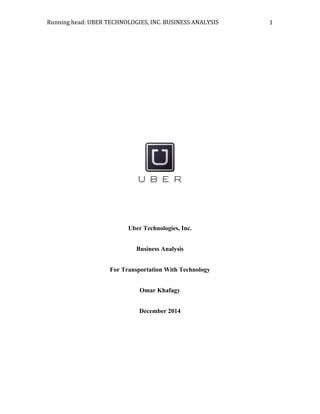 Running	
  head:	
  UBER	
  TECHNOLOGIES,	
  INC.	
  BUSINESS	
  ANALYSIS	
   1	
  
Uber Technologies, Inc.
Business Analysis
For Transportation With Technology
Omar Khafagy
December 2014
 