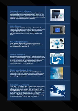 Building Intercom System
An intercom (intercommunication device), talkback or door
phone is a stand-alone voice communications system for use
within a building or small collection of buildings, functioning
independently of the public telephone network. Intercoms are
generally mounted permanently in buildings.




Voice Logger
Voice logging or telephone recording, is the practice of
regularly recording audio, usually in a business situation. Most
commonly telephone lines or business radio channels are
recorded. This allows businesses to keep records,
improve customer service, increase security, and decrease
errors.




Networking Solutions
 Wide range of networking equipments Server, Router,
Switch, Mounting Racks and Peripherals, Wireless network
interface controllers, gateways etc




Video Conference
Videoconferencing is the conduct of a videoconference (also
known as a video conference or video teleconference) by a set
of telecommunication technologies which allow two or more
locations to communicate by simultaneous two-way video
and audio transmissions. It has also been called 'visual
collaboration' and is a type of groupware.




Digital Identification System
Face recognition Time attendance, Biometric fingerprint
reader, face recognition attendance system , fingerprint time
attendance system, card based time attendance system and
pc based Fingerprint scanner.




Consultancy & Training
UTIPL offer a full CONSULTANCY and TRAINING Service on all
aspects of the SECURITY Industry. Our services include all of
the following: FULL SITE-SURVEY, RISK ASSESSMENT, and
SECURITY AUDITS. We can also tailor a package of measures
to specifically address your needs. We are QUALIFIED to train
your staff. This can be accomplished ONSITE (at your
premises) or OFF-SITE ( at our premises). We provide training
for both the SECURITY Industry AND FIRE Industry.
 