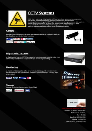 CCTV Systems
                                  UTIPL offer a wide range of high quality CCTV and surveillance systems, which are procured
                                  from the well known manufacturers . Our range encompasses C mount camera,
                                  dome shaped camera along with CCTV night vision cameras. Uber group pioneered in supply of
                                  internet protocol (IP) cameras. Yet, being ever mindful of user requirements, CCTV range
                                  incorporates both analogue and digital technologies, plus a set of transitional
                                  devices to link existing analogue systems to the latest digital networks.


Camera
Closed-circuit television (CCTV) is the use of video cameras to transmit a signal to a
specific place, on a limited set of monitors.




Digital video recorder
A digital video recorder (DVR) has inputs to receive video signals originating from
different types of devices. Adapt a DVR used for security recordings




Monitoring
A monitor or display (also called screen or visual display unit) is an electronic
visual display for DVR. The monitor comprises the display device, circuitry, and
an enclosure




Storage
Storage Device use for storing the Data of DVR




                                                                                         UBER TECHSYNC INFOTECH PVT. LTD.
                                                                                            Office No: 64, Aditya Shagun Mall,
                                                                                                       NDA-Pashan, Bavdhan,
                                                                                                                 Pune-411021
                                                                                                     Landline: 020-66531911
                                                                                                         Mobile: 8149668523
                                                                                              Email: product_info@utipl.com
 
