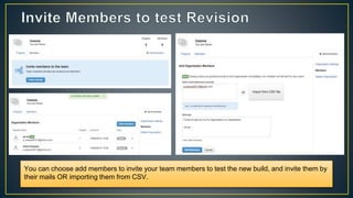 You can choose add members to invite your team members to test the new build, and invite them by
their mails OR importing them from CSV.
 