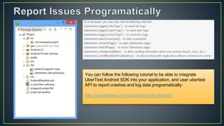 You can follow the following tutorial to be able to integrate
UberTest Android SDK into your application, and user ubertest
API to report crashes and log data programatically:
http://ubertesters.com/download-sdk-android/
 