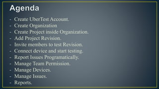 - Create UberTest Account.
- Create Organization
- Create Project inside Organization.
- Add Project Revision.
- Invite members to test Revision.
- Connect device and start testing.
- Report Issues Programatically.
- Manage Team Permission.
- Manage Devices.
- Manage Issues.
- Reports.
 