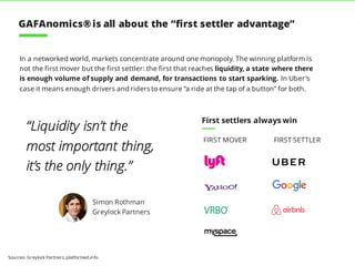 In a networked world, markets concentrate around one monopoly. The winning platform is
not the first mover but the first settler: the first that reaches liquidity, a state where there
is enough volume of supply and demand, for transactions to start sparking. In Uber’s
case it means enough drivers and riders to ensure “a ride at the tap of a button” for both.
Sources: Greylock Partners, platformed.info
First settlers always win
FIRST MOVER FIRST SETTLER
“Liquidity isn’t the
most important thing,
it’s the only thing.”
Simon Rothman
Greylock Partners
GAFAnomics®is all about the “first settler advantage”
 