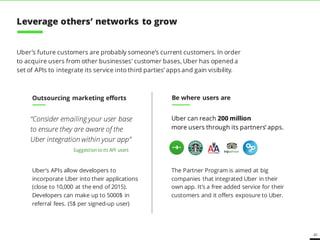 41
Uber can reach 200 million
more users through its partners’ apps.
Uber’s future customers are probably someone’s current customers. In order
to acquire users from other businesses' customer bases, Uber has opened a
set of APIs to integrate its service into third parties’ apps and gain visibility.
Outsourcing marketing efforts
“Consider emailing your user base
to ensure they are aware of the
Uber integration within your app”
The Partner Program is aimed at big
companies that integrated Uber in their
own app. It’s a free added service for their
customers and it offers exposure to Uber.
Be where users are
Suggestionto its API users
Uber’s APIs allow developers to
incorporate Uber into their applications
(close to 10,000 at the end of 2015).
Developers can make up to 5000$ in
referral fees. (5$ per signed-up user)
Leverage others’ networks to grow
 