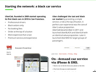 44
UberCab, founded in 2009 started operating
its first black cars in 2010 in San Francisco.
• Professional drivers
• Black sedans only
• No booking fees
• Order at the tap of a button
• More expensive than a taxi
• Premium service and experience
Uber challenged the taxi and black
car market by providing a simple
service: a ride a the tap of button. A
perfect user experience was the core of
Uber’s value proposition.
UberCab became Uber in 2011 and
launched UberBLACK and UberSUV with
an identical value proposition. Later it
launched UberVAN for larger groups of
passengers.
Starting the network: a black car service
 