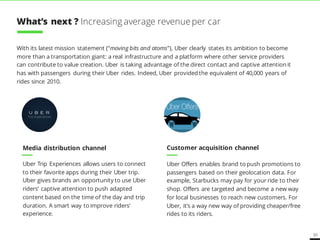 51
With its latest mission statement (“moving bits and atoms”), Uber clearly states its ambition to become
more than a transportation giant: a real infrastructure and a platform where other service providers
can contribute to value creation. Uber is taking advantage of the direct contact and captive attention it
has with passengers during their Uber rides. Indeed, Uber provided the equivalent of 40,000 years of
rides since 2010.
Media distribution channel Customer acquisition channel
Uber Trip Experiences allows users to connect
to their favorite apps during their Uber trip.
Uber gives brands an opportunity to use Uber
riders’ captive attention to push adapted
content based on the time of the day and trip
duration. A smart way to improve riders’
experience.
Uber Offers enables brand to push promotions to
passengers based on their geolocation data. For
example, Starbucks may pay for your ride to their
shop. Offers are targeted and become a new way
for local businesses to reach new customers. For
Uber, it’s a way new way of providing cheaper/free
rides to its riders.
What’s next ? Increasing average revenue per car
 