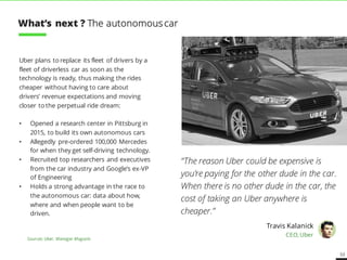 53
Uber plans to replace its fleet of drivers by a
fleet of driverless cars as soon as the
technology is ready, thus making the rides
cheaper without having to care about
drivers’ revenue expectations and moving
closer to the perpetual ride dream:
• Opened a research center in Pittsburg in
2015, to build its own autonomous cars
• Allegedly pre-ordered 100,000 Mercedes
for when they get self-driving technology.
• Recruited top researchers and executives
from the car industry and Google’s ex-VP
of Engineering
• Holds a strong advantage in the race to
the autonomous car: data about how,
where and when people want to be
driven.
“The reason Uber could be expensive is
you’re paying for the other dude in the car.
When there is no other dude in the car, the
cost of taking an Uber anywhere is
cheaper.”
Travis Kalanick
CEO, Uber
Sources: Uber, Manager Magazin
What’s next ? The autonomouscar
 
