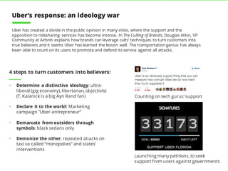 • Determine a distinctive ideology: ultra-
liberal (gig economy), libertarian, objectivist
(T. Kalanick is a big Ayn Rand fan)
• Declare it to the world: Marketing
campaign ”Uber-entrepreneur”
• Demarcate from outsiders through
symbols: black sedans only
• Demonize the other: repeated attacks on
taxi so called “monopolies” and states’
interventions
Uber has created a divide in the public opinion in many cities, where the support and the
opposition to ridesharing services has become intense. In The Culting of Brands, Douglas Atkin, VP
Community at Airbnb explains how brands can leverage cults’ techniques to turn customers into
true believers and it seems Uber has learned the lesson well. The transportation genius has always
been able to count on its users to promote and defend its service against all attacks.
4 steps to turn customers into believers:
Launching many petitions, to seek
support from users against governments
Counting on tech gurus’ support
Uber’s response: an ideology war
 