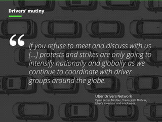 “if you refuse to meet and discuss with us
[…] protests and strikes are only going to
intensify nationally and globally as we
continue to coordinate with driver
groups around the globe.
Uber Drivers Network
Open Letter To Uber, Travis, Josh Mohrer,
Uber’s investors and employees
Drivers’ mutiny
 