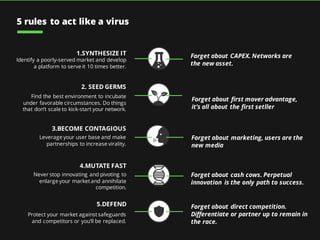1.SYNTHESIZE IT
Identify a poorly-served market and develop
a platform to serve it 10 times better.
3.BECOME CONTAGIOUS
Leverage your user base and make
partnerships to increase virality.
4.MUTATE FAST
Never stop innovating and pivoting to
enlarge your marketand annihilate
competition.
5.DEFEND
Protect your market againstsafeguards
and competitors or you’ll be replaced.
2. SEED GERMS
Find the best environment to incubate
under favorable circumstances. Do things
that don’t scale to kick-start your network.
Forget about CAPEX. Networks are
the new asset.
Forget about marketing, users are the
new media
Forget about first mover advantage,
it’s all about the first setller
Forget about cash cows. Perpetual
innovation is the only path to success.
Forget about direct competition.
Differentiate or partner up to remain in
the race.
5 rules to act like a virus
 