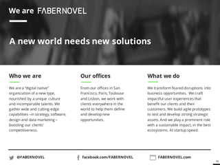 79
We are
A new world needs new solutions
Who we are
We are a “digital native”
organization of a new type,
nourished by a unique culture
and incomparable talents. We
gather wide and cutting-edge
capabilities –in strategy, software,
design and data marketing –
boosting our clients’
competitiveness.
Our offices
From our offices in San
Francisco, Paris, Toulouse
and Lisbon, we work with
clients everywhere in the
world to help them define
and develop new
opportunities.
What we do
We transform feareddisruptions into
business opportunities. We craft
impactful user experiences that
benefit our clients and their
customers. We build agile prototypes
to test and develop strong strategic
assets. And we play a prominent role
with a sustainable impact, in the best
ecosystems. At startup speed.
@FABERNOVEL facebook.com/FABERNOVEL FABERNOVEL.com
 