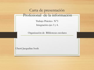 Carta de presentación
Profesional de la información
Trabajo Práctico N°3
Integración ejes 3 y 4.
Organización de Bibliotecas escolares
Uberti Jacqueline Iveth
 
