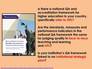 Is there a national QA and
accreditation framework for
higher education in your country,
specifically refer to OFL?
Are the standards, measures and
performance indicators in the
national QA framework the same
for judging quality in face-to-face
teaching and learning
and OFL?
Is your institution’s QA framework
linked to an institutional strategic
plan?
https://www.col.org/resources/open-and-distance-learning-quality-assurance-commonwealth-universities-report-and
 