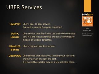 FREE
practice test
download it from
www.test4u.eu
UBER Services
UberPOP Uber's peer to peer service.
(banned in several European countries)
UberX,
UberXL
Uber service that the drivers use their own everyday
cars. It is the least expensive and can accommodate
4 riders or 6 riders (UberXL).
UberLUX,
Berline
Uber's original premium service.
UberPOOL Uber service that allows you to share your ride with
another person and split the cost.
It is currently available only on a few selected cities.
 