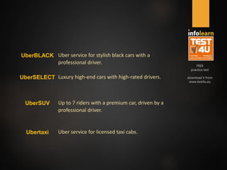 FREE
practice test
download it from
www.test4u.eu
UberBLACK Uber service for stylish black cars with a
professional driver.
UberSELECT Luxury high-end cars with high-rated drivers.
UberSUV Up to 7 riders with a premium car, driven by a
professional driver.
Ubertaxi Uber service for licensed taxi cabs.
 