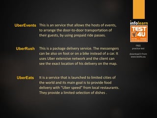 FREE
practice test
download it from
www.test4u.eu
UberEvents This is an service that allows the hosts of events,
to arrange the door-to-door transportation of
their guests, by using prepaid ride passes.
UberRush This is a package delivery service. The messengers
can be also on foot or on a bike instead of a car. It
uses Uber extensive network and the client can
see the exact location of his delivery on the map.
UberEats It is a service that is launched to limited cities of
the world and its main goal is to provide food
delivery with “Uber speed” from local restaurants.
They provide a limited selection of dishes .
 