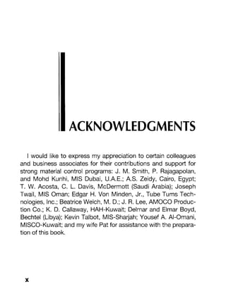 ACKNOWLEDGMENTS
I would like to express my appreciation to certain colleagues
and business associates for their contributions and support for
strong material control programs: J. M. Smith, P. Rajagapolan,
and Mohd Kunhi, MIS Dubai, U.A.E.; A.S. Zeidy, Cairo, Egypt;
T. W. Acosta, C. L. Davis, McDermott (Saudi Arabia); Joseph
Twail, MIS Oman; Edgar H. Von Minden, Jr., Tube Turns Tech-
nologies, Inc.; Beatrice Welch, M. D.; J. R. Lee, AMOCO Produc-
tion Co.; K. D. Callaway, HAH-Kuwait; Delmar and Elmar Boyd,
Bechtel (Libya); Kevin Talbot, MIS-Sharjah; Yousef A. AI-Omani,
MISCO-Kuwait; and my wife Pat for assistance with the prepara-
tion of this book.
 