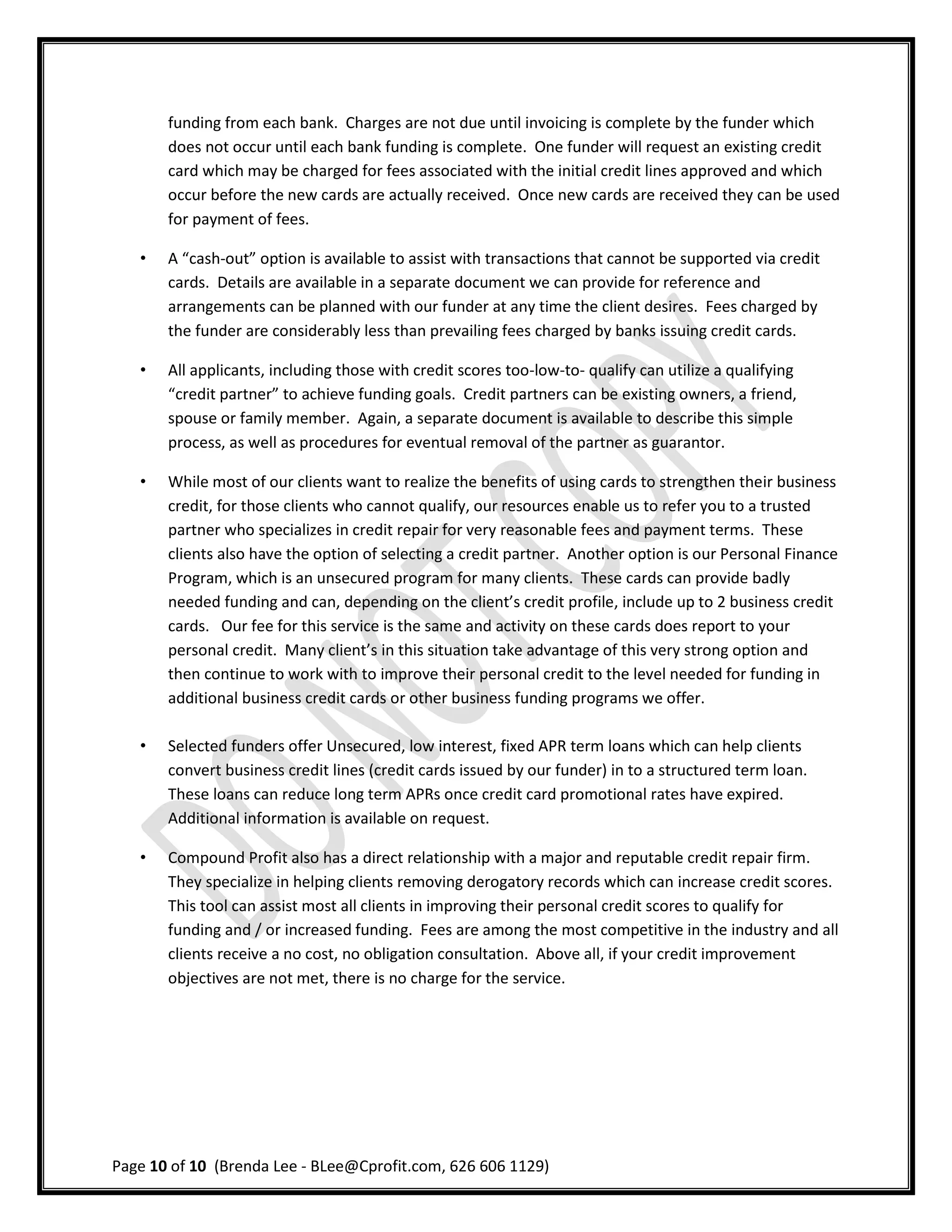 funding from each bank. Charges are not due until invoicing is complete by the funder which
       does not occur until each bank funding is complete. One funder will request an existing credit
       card which may be charged for fees associated with the initial credit lines approved and which
       occur before the new cards are actually received. Once new cards are received they can be used
       for payment of fees.

   •   A “cash-out” option is available to assist with transactions that cannot be supported via credit
       cards. Details are available in a separate document we can provide for reference and
       arrangements can be planned with our funder at any time the client desires. Fees charged by
       the funder are considerably less than prevailing fees charged by banks issuing credit cards.

   •   All applicants, including those with credit scores too-low-to- qualify can utilize a qualifying
       “credit partner” to achieve funding goals. Credit partners can be existing owners, a friend,
       spouse or family member. Again, a separate document is available to describe this simple
       process, as well as procedures for eventual removal of the partner as guarantor.

   •   While most of our clients want to realize the benefits of using cards to strengthen their business
       credit, for those clients who cannot qualify, our resources enable us to refer you to a trusted
       partner who specializes in credit repair for very reasonable fees and payment terms. These
       clients also have the option of selecting a credit partner. Another option is our Personal Finance
       Program, which is an unsecured program for many clients. These cards can provide badly
       needed funding and can, depending on the client’s credit profile, include up to 2 business credit
       cards. Our fee for this service is the same and activity on these cards does report to your
       personal credit. Many client’s in this situation take advantage of this very strong option and
       then continue to work with to improve their personal credit to the level needed for funding in
       additional business credit cards or other business funding programs we offer.

   •   Selected funders offer Unsecured, low interest, fixed APR term loans which can help clients
       convert business credit lines (credit cards issued by our funder) in to a structured term loan.
       These loans can reduce long term APRs once credit card promotional rates have expired.
       Additional information is available on request.

   •   Compound Profit also has a direct relationship with a major and reputable credit repair firm.
       They specialize in helping clients removing derogatory records which can increase credit scores.
       This tool can assist most all clients in improving their personal credit scores to qualify for
       funding and / or increased funding. Fees are among the most competitive in the industry and all
       clients receive a no cost, no obligation consultation. Above all, if your credit improvement
       objectives are not met, there is no charge for the service.




Page 10 of 10 (Brenda Lee - BLee@Cprofit.com, 626 606 1129)
 