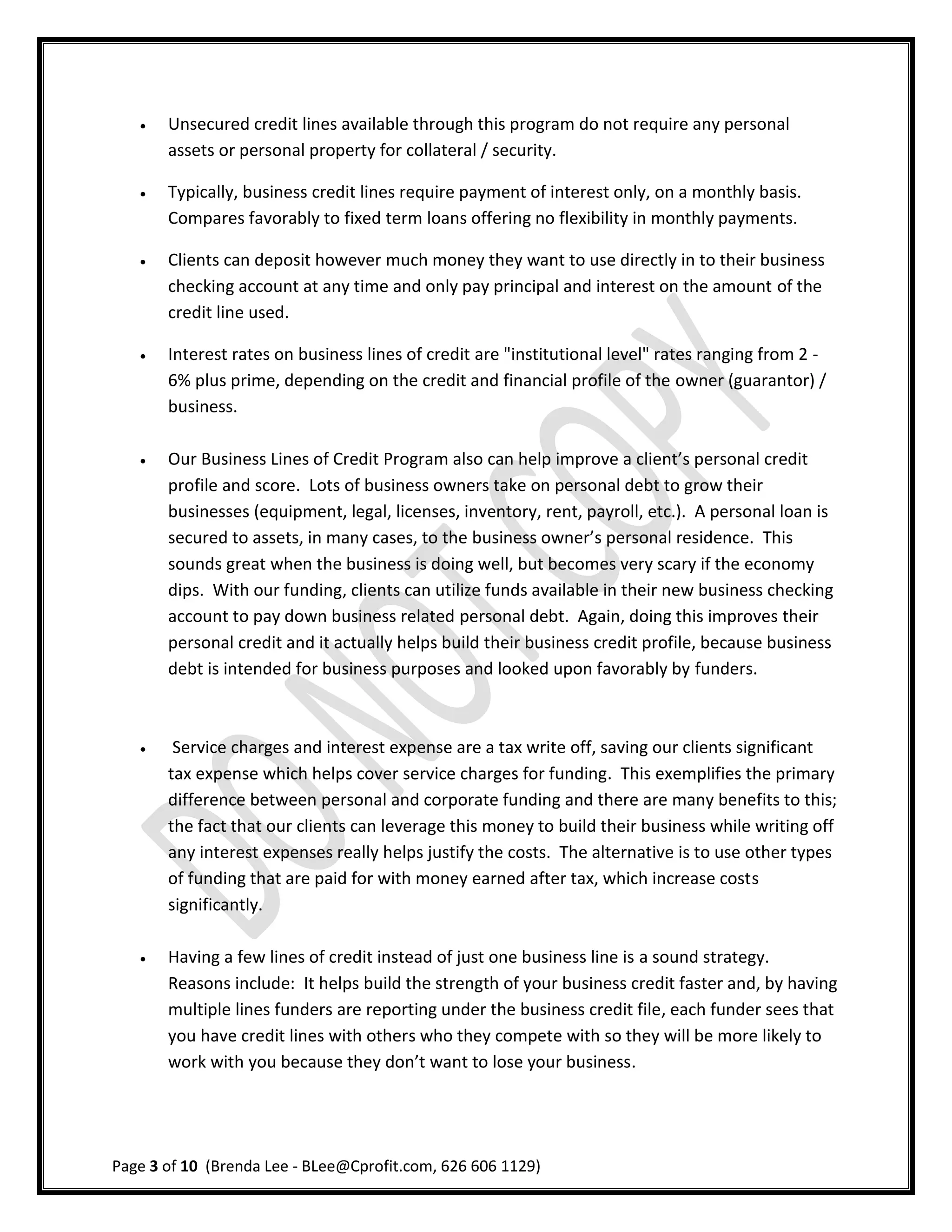    Unsecured credit lines available through this program do not require any personal
       assets or personal property for collateral / security.

      Typically, business credit lines require payment of interest only, on a monthly basis.
       Compares favorably to fixed term loans offering no flexibility in monthly payments.

      Clients can deposit however much money they want to use directly in to their business
       checking account at any time and only pay principal and interest on the amount of the
       credit line used.

      Interest rates on business lines of credit are "institutional level" rates ranging from 2 -
       6% plus prime, depending on the credit and financial profile of the owner (guarantor) /
       business.

      Our Business Lines of Credit Program also can help improve a client’s personal credit
       profile and score. Lots of business owners take on personal debt to grow their
       businesses (equipment, legal, licenses, inventory, rent, payroll, etc.). A personal loan is
       secured to assets, in many cases, to the business owner’s personal residence. This
       sounds great when the business is doing well, but becomes very scary if the economy
       dips. With our funding, clients can utilize funds available in their new business checking
       account to pay down business related personal debt. Again, doing this improves their
       personal credit and it actually helps build their business credit profile, because business
       debt is intended for business purposes and looked upon favorably by funders.



       Service charges and interest expense are a tax write off, saving our clients significant
       tax expense which helps cover service charges for funding. This exemplifies the primary
       difference between personal and corporate funding and there are many benefits to this;
       the fact that our clients can leverage this money to build their business while writing off
       any interest expenses really helps justify the costs. The alternative is to use other types
       of funding that are paid for with money earned after tax, which increase costs
       significantly.

      Having a few lines of credit instead of just one business line is a sound strategy.
       Reasons include: It helps build the strength of your business credit faster and, by having
       multiple lines funders are reporting under the business credit file, each funder sees that
       you have credit lines with others who they compete with so they will be more likely to
       work with you because they don’t want to lose your business.




Page 3 of 10 (Brenda Lee - BLee@Cprofit.com, 626 606 1129)
 