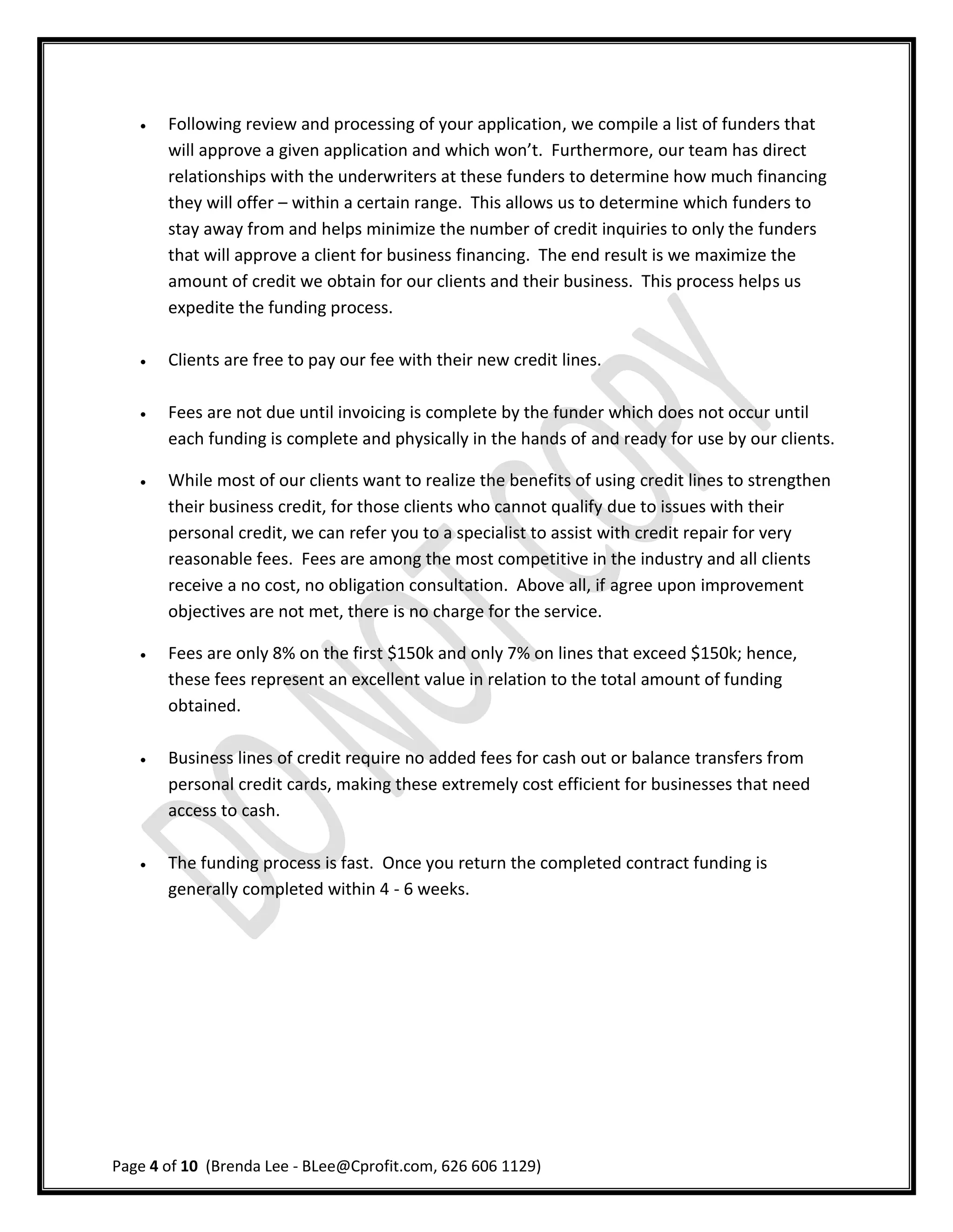    Following review and processing of your application, we compile a list of funders that
       will approve a given application and which won’t. Furthermore, our team has direct
       relationships with the underwriters at these funders to determine how much financing
       they will offer – within a certain range. This allows us to determine which funders to
       stay away from and helps minimize the number of credit inquiries to only the funders
       that will approve a client for business financing. The end result is we maximize the
       amount of credit we obtain for our clients and their business. This process helps us
       expedite the funding process.

      Clients are free to pay our fee with their new credit lines.

      Fees are not due until invoicing is complete by the funder which does not occur until
       each funding is complete and physically in the hands of and ready for use by our clients.

      While most of our clients want to realize the benefits of using credit lines to strengthen
       their business credit, for those clients who cannot qualify due to issues with their
       personal credit, we can refer you to a specialist to assist with credit repair for very
       reasonable fees. Fees are among the most competitive in the industry and all clients
       receive a no cost, no obligation consultation. Above all, if agree upon improvement
       objectives are not met, there is no charge for the service.

      Fees are only 8% on the first $150k and only 7% on lines that exceed $150k; hence,
       these fees represent an excellent value in relation to the total amount of funding
       obtained.

      Business lines of credit require no added fees for cash out or balance transfers from
       personal credit cards, making these extremely cost efficient for businesses that need
       access to cash.

      The funding process is fast. Once you return the completed contract funding is
       generally completed within 4 - 6 weeks.




Page 4 of 10 (Brenda Lee - BLee@Cprofit.com, 626 606 1129)
 