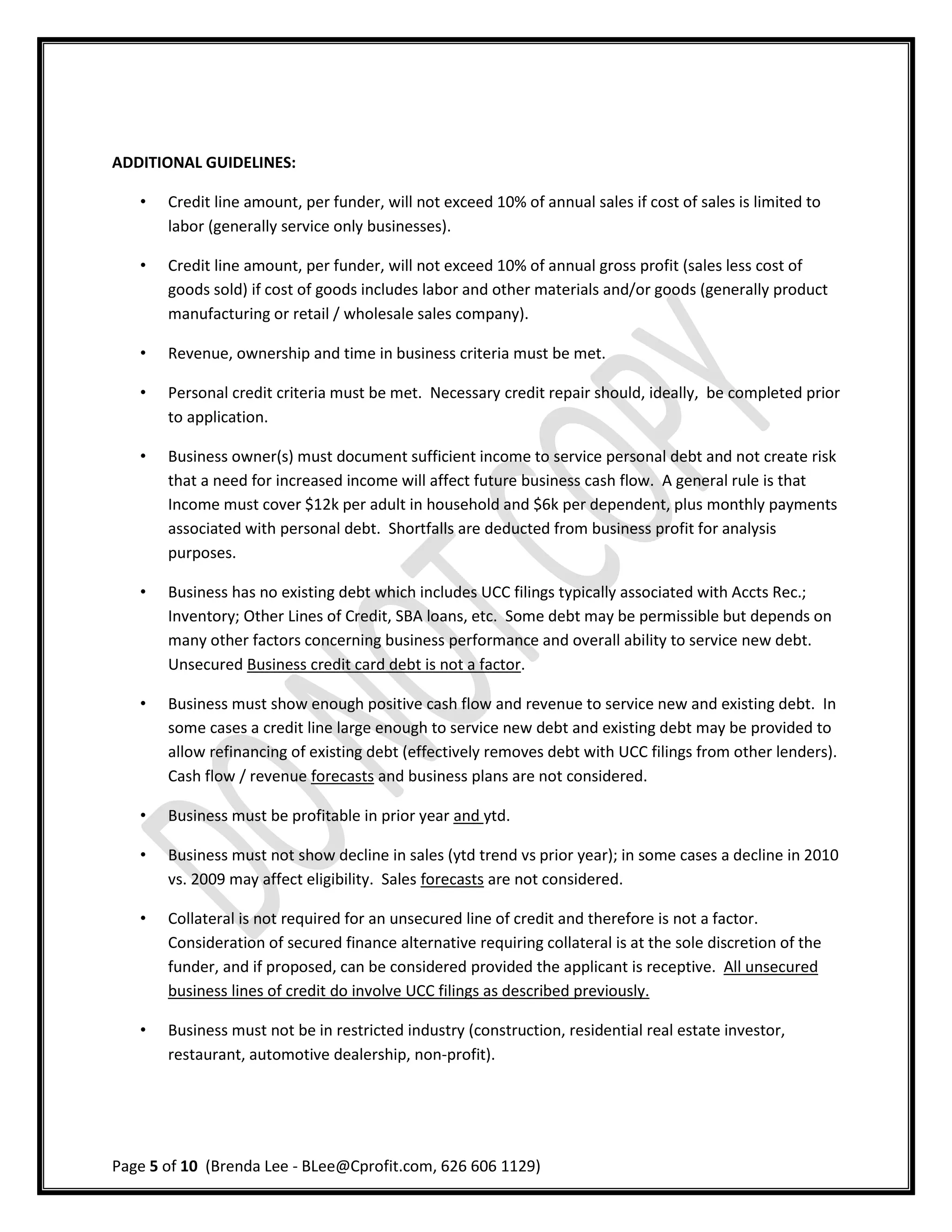ADDITIONAL GUIDELINES:

   •   Credit line amount, per funder, will not exceed 10% of annual sales if cost of sales is limited to
       labor (generally service only businesses).

   •   Credit line amount, per funder, will not exceed 10% of annual gross profit (sales less cost of
       goods sold) if cost of goods includes labor and other materials and/or goods (generally product
       manufacturing or retail / wholesale sales company).

   •   Revenue, ownership and time in business criteria must be met.

   •   Personal credit criteria must be met. Necessary credit repair should, ideally, be completed prior
       to application.

   •   Business owner(s) must document sufficient income to service personal debt and not create risk
       that a need for increased income will affect future business cash flow. A general rule is that
       Income must cover $12k per adult in household and $6k per dependent, plus monthly payments
       associated with personal debt. Shortfalls are deducted from business profit for analysis
       purposes.

   •   Business has no existing debt which includes UCC filings typically associated with Accts Rec.;
       Inventory; Other Lines of Credit, SBA loans, etc. Some debt may be permissible but depends on
       many other factors concerning business performance and overall ability to service new debt.
       Unsecured Business credit card debt is not a factor.

   •   Business must show enough positive cash flow and revenue to service new and existing debt. In
       some cases a credit line large enough to service new debt and existing debt may be provided to
       allow refinancing of existing debt (effectively removes debt with UCC filings from other lenders).
       Cash flow / revenue forecasts and business plans are not considered.

   •   Business must be profitable in prior year and ytd.

   •   Business must not show decline in sales (ytd trend vs prior year); in some cases a decline in 2010
       vs. 2009 may affect eligibility. Sales forecasts are not considered.

   •   Collateral is not required for an unsecured line of credit and therefore is not a factor.
       Consideration of secured finance alternative requiring collateral is at the sole discretion of the
       funder, and if proposed, can be considered provided the applicant is receptive. All unsecured
       business lines of credit do involve UCC filings as described previously.

   •   Business must not be in restricted industry (construction, residential real estate investor,
       restaurant, automotive dealership, non-profit).




Page 5 of 10 (Brenda Lee - BLee@Cprofit.com, 626 606 1129)
 