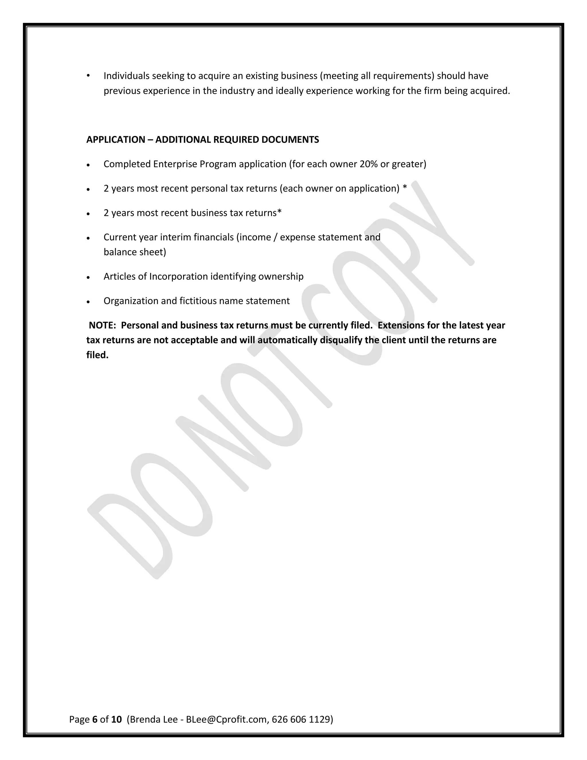 •   Individuals seeking to acquire an existing business (meeting all requirements) should have
       previous experience in the industry and ideally experience working for the firm being acquired.



   APPLICATION – ADDITIONAL REQUIRED DOCUMENTS

      Completed Enterprise Program application (for each owner 20% or greater)

      2 years most recent personal tax returns (each owner on application) *

      2 years most recent business tax returns*

      Current year interim financials (income / expense statement and
       balance sheet)

      Articles of Incorporation identifying ownership

      Organization and fictitious name statement

    NOTE: Personal and business tax returns must be currently filed. Extensions for the latest year
   tax returns are not acceptable and will automatically disqualify the client until the returns are
   filed.




Page 6 of 10 (Brenda Lee - BLee@Cprofit.com, 626 606 1129)
 