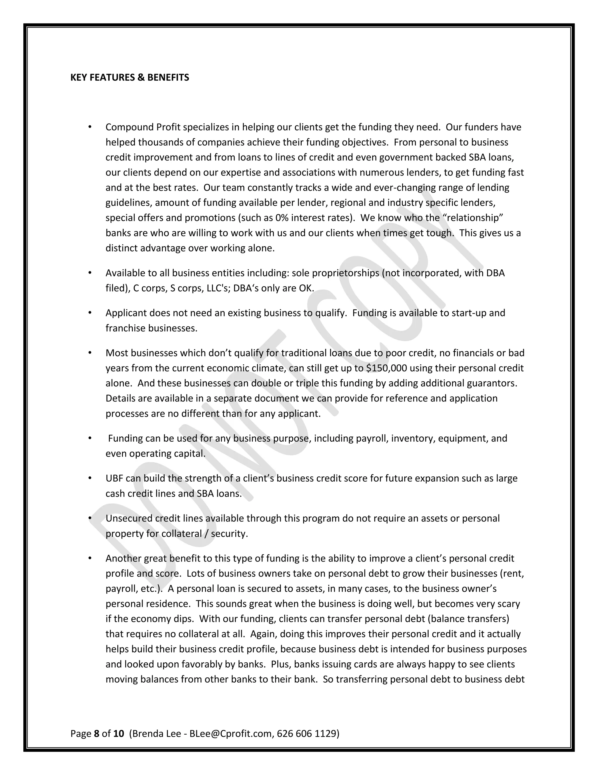KEY FEATURES & BENEFITS



   •   Compound Profit specializes in helping our clients get the funding they need. Our funders have
       helped thousands of companies achieve their funding objectives. From personal to business
       credit improvement and from loans to lines of credit and even government backed SBA loans,
       our clients depend on our expertise and associations with numerous lenders, to get funding fast
       and at the best rates. Our team constantly tracks a wide and ever-changing range of lending
       guidelines, amount of funding available per lender, regional and industry specific lenders,
       special offers and promotions (such as 0% interest rates). We know who the “relationship”
       banks are who are willing to work with us and our clients when times get tough. This gives us a
       distinct advantage over working alone.

   •   Available to all business entities including: sole proprietorships (not incorporated, with DBA
       filed), C corps, S corps, LLC's; DBA‘s only are OK.

   •   Applicant does not need an existing business to qualify. Funding is available to start-up and
       franchise businesses.

   •   Most businesses which don’t qualify for traditional loans due to poor credit, no financials or bad
       years from the current economic climate, can still get up to $150,000 using their personal credit
       alone. And these businesses can double or triple this funding by adding additional guarantors.
       Details are available in a separate document we can provide for reference and application
       processes are no different than for any applicant.

   •   Funding can be used for any business purpose, including payroll, inventory, equipment, and
       even operating capital.

   •   UBF can build the strength of a client’s business credit score for future expansion such as large
       cash credit lines and SBA loans.

   •   Unsecured credit lines available through this program do not require an assets or personal
       property for collateral / security.

   •   Another great benefit to this type of funding is the ability to improve a client’s personal credit
       profile and score. Lots of business owners take on personal debt to grow their businesses (rent,
       payroll, etc.). A personal loan is secured to assets, in many cases, to the business owner’s
       personal residence. This sounds great when the business is doing well, but becomes very scary
       if the economy dips. With our funding, clients can transfer personal debt (balance transfers)
       that requires no collateral at all. Again, doing this improves their personal credit and it actually
       helps build their business credit profile, because business debt is intended for business purposes
       and looked upon favorably by banks. Plus, banks issuing cards are always happy to see clients
       moving balances from other banks to their bank. So transferring personal debt to business debt




Page 8 of 10 (Brenda Lee - BLee@Cprofit.com, 626 606 1129)
 