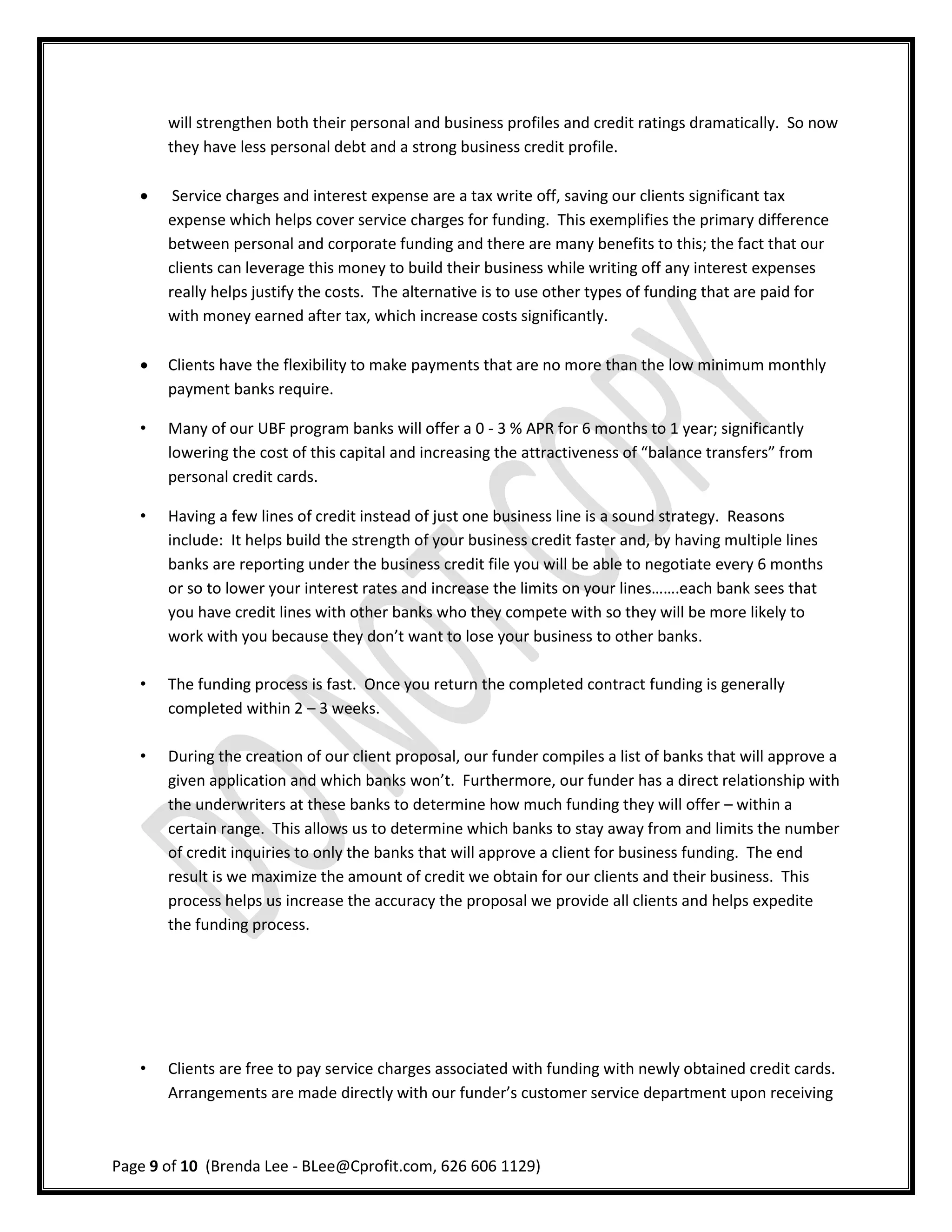 will strengthen both their personal and business profiles and credit ratings dramatically. So now
       they have less personal debt and a strong business credit profile.

       Service charges and interest expense are a tax write off, saving our clients significant tax
       expense which helps cover service charges for funding. This exemplifies the primary difference
       between personal and corporate funding and there are many benefits to this; the fact that our
       clients can leverage this money to build their business while writing off any interest expenses
       really helps justify the costs. The alternative is to use other types of funding that are paid for
       with money earned after tax, which increase costs significantly.

      Clients have the flexibility to make payments that are no more than the low minimum monthly
       payment banks require.

   •   Many of our UBF program banks will offer a 0 - 3 % APR for 6 months to 1 year; significantly
       lowering the cost of this capital and increasing the attractiveness of “balance transfers” from
       personal credit cards.

   •   Having a few lines of credit instead of just one business line is a sound strategy. Reasons
       include: It helps build the strength of your business credit faster and, by having multiple lines
       banks are reporting under the business credit file you will be able to negotiate every 6 months
       or so to lower your interest rates and increase the limits on your lines…….each bank sees that
       you have credit lines with other banks who they compete with so they will be more likely to
       work with you because they don’t want to lose your business to other banks.

   •   The funding process is fast. Once you return the completed contract funding is generally
       completed within 2 – 3 weeks.

   •   During the creation of our client proposal, our funder compiles a list of banks that will approve a
       given application and which banks won’t. Furthermore, our funder has a direct relationship with
       the underwriters at these banks to determine how much funding they will offer – within a
       certain range. This allows us to determine which banks to stay away from and limits the number
       of credit inquiries to only the banks that will approve a client for business funding. The end
       result is we maximize the amount of credit we obtain for our clients and their business. This
       process helps us increase the accuracy the proposal we provide all clients and helps expedite
       the funding process.




   •   Clients are free to pay service charges associated with funding with newly obtained credit cards.
       Arrangements are made directly with our funder’s customer service department upon receiving



Page 9 of 10 (Brenda Lee - BLee@Cprofit.com, 626 606 1129)
 