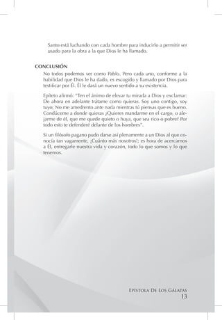 Santo está luchando con cada hombre para inducirlo a permitir ser
     usado para la obra a la que Dios le ha llamado.


CONCLUSIÓN
  No todos podemos ser como Pablo. Pero cada uno, conforme a la
  habilidad que Dios le ha dado, es escogido y llamado por Dios para
  testificar por Él. Él le dará un nuevo sentido a su existencia.

   Epíteto afirmó: “Ten el ánimo de elevar tu mirada a Dios y exclamar:
   De ahora en adelante trátame como quieras. Soy uno contigo, soy
   tuyo; No me amedrento ante nada mientras tú piensas que es bueno.
   Condúceme a donde quieras ¿Quieres mandarme en el cargo, o ale-
   jarme de él, que me quede quieto o huya, que sea rico o pobre? Por
   todo esto te defenderé delante de los hombres”.

   Si un filósofo pagano pudo darse así plenamente a un Dios al que co-
   nocía tan vagamente, ¡Cuánto más nosotros!; es hora de acercarnos
   a Él, entregarle nuestra vida y corazón, todo lo que somos y lo que
   tenemos.




                                           Epístola De Los Gálatas
                                                                    13
 