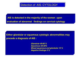 Detection of AIS: CYTOLOGY
AIS is detected in the majority of the women upon
evaluation of abnormal findings on cervical cytology
Either glandular or squamous cytologic abnormalities may
precede a diagnosis of AIS :
Glandular 40-60 %
Squamous 40-50%
Mixed squamous and glandular 15 %
Negative findings 5 %
 