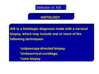 Detection of AIS
AIS is a histologic diagnosis made with a cervical
biopsy, which may include one or more of the
following techniques:
*colposcopy-directed biopsy,
*endocervical curettage,
*cone biopsy.
HISTOLOGY
 