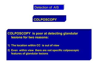 Detection of AIS
COLPOSCOPY
COLPOSCOPY is poor at detecting glandular
lesions for two reasons:
1) The location within CC is out of view
2) Even within view there are not specific colposcopic
features of glandular lesions
 