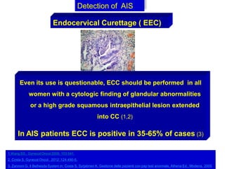 Detection of AIS
Endocervical Curettage ( EEC)
Even its use is questionable, ECC should be performed in all
women with a cytologic finding of glandular abnormalities
or a high grade squamous intraepithelial lesion extended
into CC (1,2)
In AIS patients ECC is positive in 35-65% of cases (3)
1.Wang SS,. Gynecol Oncol 2006; 103:541.
2. Costa S, Gynecol Oncol , 2012 ;124:490-5.
3. Zannoni G. Il Bethesda System in: Costa S, Syrjabnen K. Gestione delle pazienti con pap test anormale. Athena Ed., Modena, 2005
 