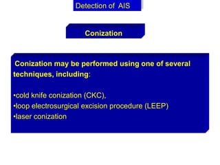 Conization may be performed using one of several
techniques, including:
•cold knife conization (CKC),
•loop electrosurgical excision procedure (LEEP)
•laser conization
Detection of AIS
Conization
 