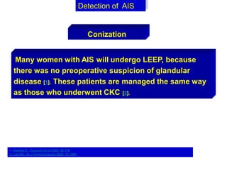 Many women with AIS will undergo LEEP, because
there was no preoperative suspicion of glandular
disease [1]. These patients are managed the same way
as those who underwent CKC [2].
Detection of AIS
Conization
1. Kastritis E,. Gynecol Oncol 2005; 99:376.
2. Lee KB,. Int J Gynecol Cancer 2006; 16:1569.
 