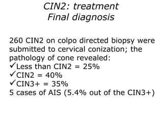 260 CIN2 on colpo directed biopsy were
submitted to cervical conization; the
pathology of cone revealed:
Less than CIN2 = 25%
CIN2 = 40%
CIN3+ = 35%
5 cases of AIS (5.4% out of the CIN3+)
CIN2: treatment
Final diagnosis
 