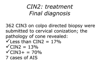 362 CIN3 on colpo directed biopsy were
submitted to cervical conization; the
pathology of cone revealed:
Less than CIN2 = 17%
CIN2 = 13%
CIN3+ = 70%
7 cases of AIS
CIN2: treatment
Final diagnosis
 