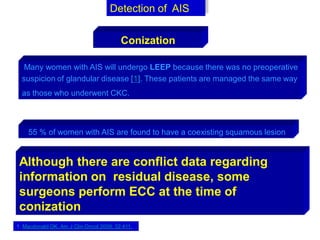 Many women with AIS will undergo LEEP because there was no preoperative
suspicion of glandular disease [1]. These patients are managed the same way
as those who underwent CKC.
Detection of AIS
Conization
55 % of women with AIS are found to have a coexisting squamous lesion
Although there are conflict data regarding
information on residual disease, some
surgeons perform ECC at the time of
conization
1. Macdonald OK, Am J Clin Oncol 2009; 32:411.
 