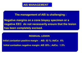 AIS MANAGEMENT
The management of AIS is challenging :
Negative margins on a cone biopsy specimen or a
negative EEC do not necessarily ensure that the lesion
has been completely excised.
RESIDUAL LESION
Initial conization positive margin : AIS: 52 %; AdCa: 6%
Initial conization negative margin: AIS 20% ; AdCa: 1.5%
 