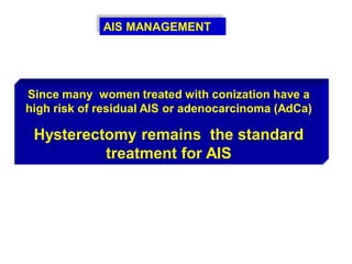 AIS MANAGEMENT
Since many women treated with conization have a
high risk of residual AIS or adenocarcinoma (AdCa)
Hysterectomy remains the standard
treatment for AIS
 