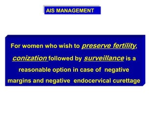 AIS MANAGEMENT
For women who wish to preserve fertility,
conization followed by surveillance is a
reasonable option in case of negative
margins and negative endocervical curettage
 